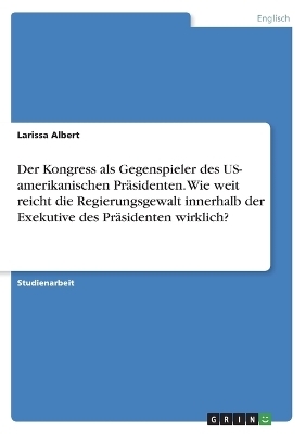 Der Kongress als Gegenspieler des US- amerikanischen PrÃ¤sidenten. Wie weit reicht die Regierungsgewalt innerhalb der Exekutive des PrÃ¤sidenten wirklich? - Larissa Albert