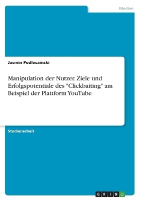 Manipulation der Nutzer. Ziele und Erfolgspotentiale des "Clickbaiting" am Beispiel der Plattform YouTube - Jasmin Podlesainski