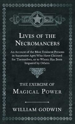 Lives of the Necromancers - An Account of the Most Eminent Persons in Successive Ages Who Have Claimed for Themselves, or to Whom Has Been Imputed by Others - The Exercise of Magical Power - William Godwin