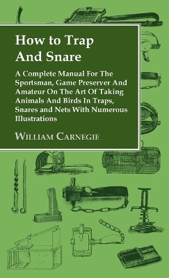 How to Trap and Snare - A Complete Manual for the Sportsman, Game Preserver and Amateur on the Art of Taking Animals and Birds in Traps, Snares and Ne - William Carnegie