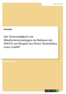 Die Notwendigkeit von Mitarbeiterschulungen im Rahmen der DSGVO am Beispiel der Firma "Immobilien Guru GmbH" -  Anonymous