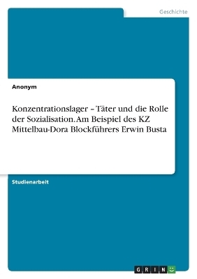 Konzentrationslager Â¿ TÃ¤ter und die Rolle der Sozialisation. Am Beispiel des KZ Mittelbau-Dora BlockfÃ¼hrers Erwin Busta -  Anonymous