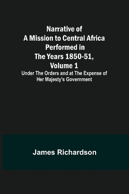 Narrative of a Mission to Central Africa Performed in the Years 1850-51, Volume 1; Under the Orders and at the Expense of Her Majesty's Government - James Richardson