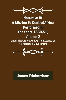 Narrative of a Mission to Central Africa Performed in the Years 1850-51, Volume 2; Under the Orders and at the Expense of Her Majesty's Government - James Richardson