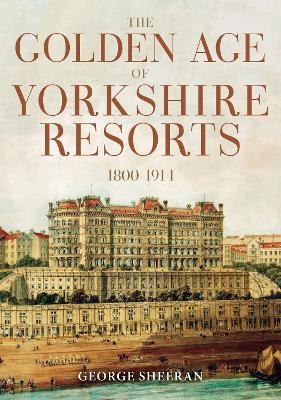 The Golden Age of Yorkshire Resorts 1800-1914 - George Sheeran