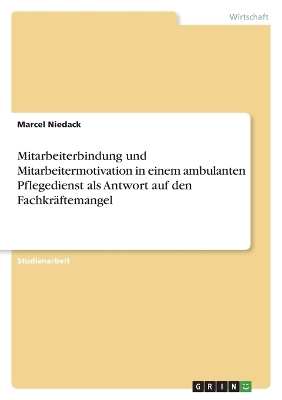 Mitarbeiterbindung und Mitarbeitermotivation in einem ambulanten Pflegedienst als Antwort auf den FachkrÃ¤ftemangel - Marcel Niedack