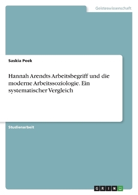 Hannah Arendts Arbeitsbegriff und die moderne Arbeitssoziologie. Ein systematischer Vergleich - Saskia Peek