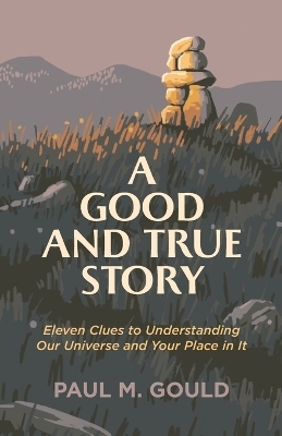 A Good and True Story – Eleven Clues to Understanding Our Universe and Your Place in It - Paul M. Gould