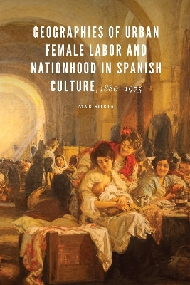 Geographies of Urban Female Labor and Nationhood in Spanish Culture, 1880–1975 - Mar Soria