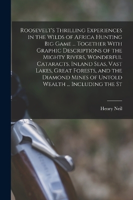 Roosevelt's Thrilling Experiences in the Wilds of Africa Hunting big Game ... Together With Graphic Descriptions of the Mighty Rivers, Wonderful Cataracts, Inland Seas, Vast Lakes, Great Forests, and the Diamond Mines of Untold Wealth ... Including the St - Henry Neil