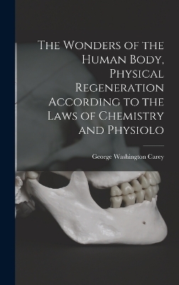 The Wonders of the Human Body, Physical Regeneration According to the Laws of Chemistry and Physiolo - George Washington Carey