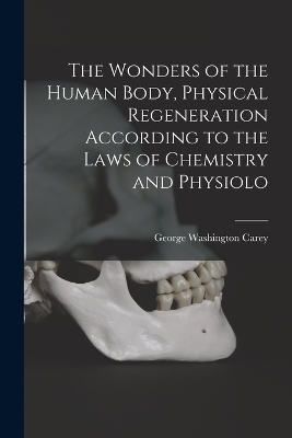 The Wonders of the Human Body, Physical Regeneration According to the Laws of Chemistry and Physiolo - George Washington Carey