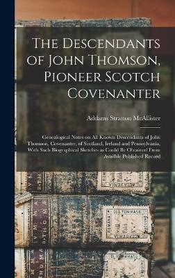 The Descendants of John Thomson, Pioneer Scotch Covenanter; Genealogical Notes on all Known Descendants of John Thomson, Covenanter, of Scotland, Ireland and Pennsylvania, With Such Biographical Sketches as Could be Obtained From Availble Published Record - Addams Stratton McAllister