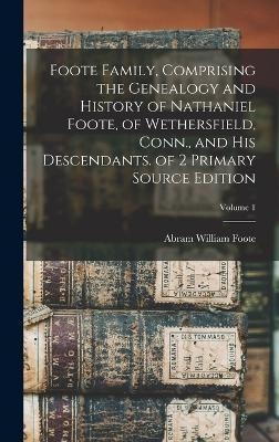 Foote Family, Comprising the Genealogy and History of Nathaniel Foote, of Wethersfield, Conn., and His Descendants. of 2 Primary Source Edition; Volume 1 - Abram William Foote