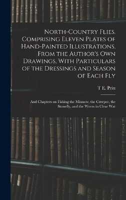 North-country Flies. Comprising Eleven Plates of Hand-painted Illustrations, From the Author's own Drawings, With Particulars of the Dressings and Season of Each fly; and Chapters on Fishing the Minnow, the Creeper, the Stonefly, and the Worm in Clear Wat - T E Pritt