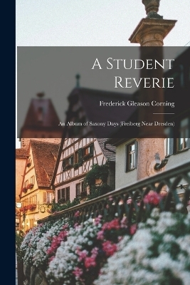 A Student Reverie; an Album of Saxony Days (Freiberg Near Dresden) - Frederick Gleason Corning