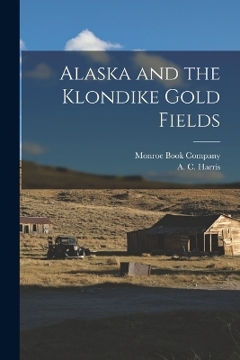 Alaska and the Klondike Gold Fields - A C Harris