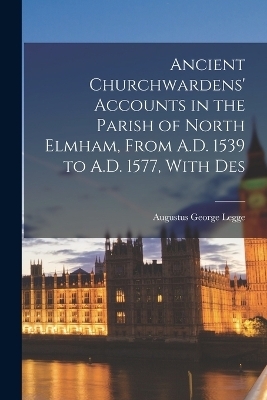 Ancient Churchwardens' Accounts in the Parish of North Elmham, From A.D. 1539 to A.D. 1577, With Des - Augustus George Legge