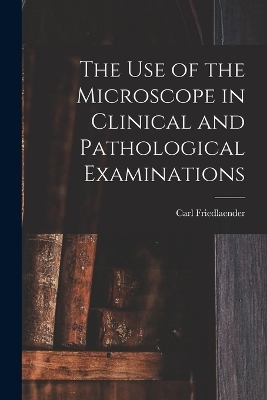 The Use of the Microscope in Clinical and Pathological Examinations - Carl Friedlaender