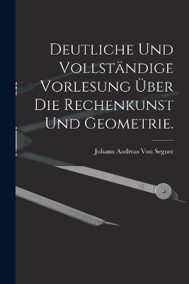 Deutliche und vollständige Vorlesung über die Rechenkunst und Geometrie. - Johann Andreas Von Segner