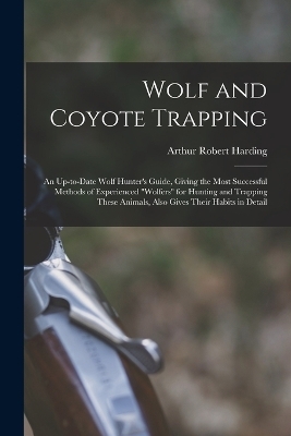 Wolf and Coyote Trapping; an Up-to-date Wolf Hunter's Guide, Giving the Most Successful Methods of Experienced "wolfers" for Hunting and Trapping These Animals, Also Gives Their Habits in Detail - 