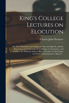 King's College Lectures on Elocution; or, The Physiology and Culture of Voice and Speech, and the Expression of the Emotions by Language, Countenance, and Gesture. To Which is Added a Special Lecture on the Causes and Cure of Impediments of Speech .. - Charles John Plumptre