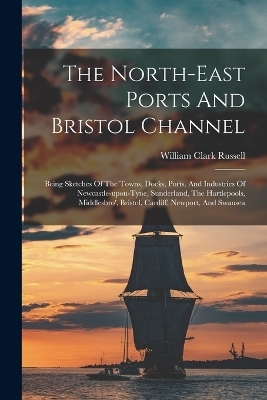 The North-east Ports And Bristol Channel - William Clark Russell