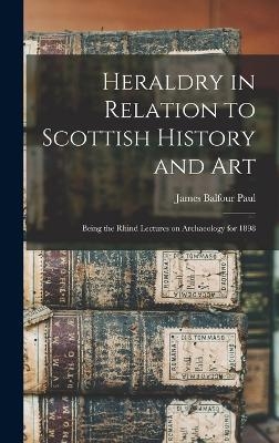 Heraldry in Relation to Scottish History and art; Being the Rhind Lectures on Archaeology for 1898 - James Balfour Paul