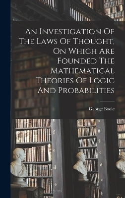 An Investigation Of The Laws Of Thought, On Which Are Founded The Mathematical Theories Of Logic And Probabilities - George Boole