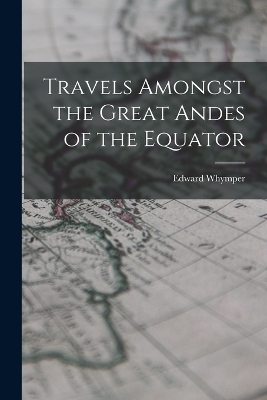 Travels Amongst the Great Andes of the Equator - Edward Whymper