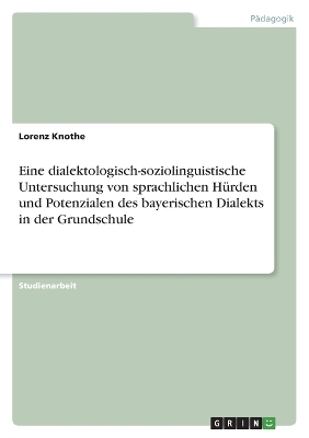 Eine dialektologisch-soziolinguistische Untersuchung von sprachlichen HÃ¼rden und Potenzialen des bayerischen Dialekts in der Grundschule - Lorenz Knothe