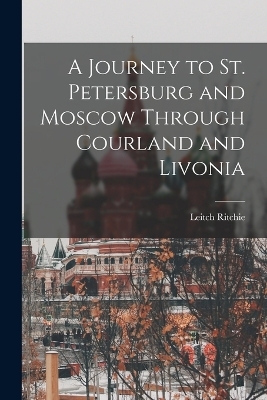 A Journey to St. Petersburg and Moscow Through Courland and Livonia - Leitch Ritchie