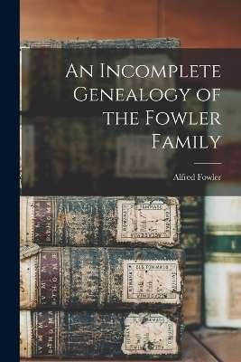 An Incomplete Genealogy of the Fowler Family - Alfred Fowler