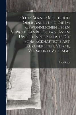 Neues Berner Kochbuch oder Anleitung die im gewöhnlichen Leben sowohl als bei Festanlässen üblichen Speisen auf die schmackhafteste Art zuzubereiten. Vierte, vermehrte Auflage. - Lina Rytz