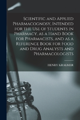 Scientific and Applied Pharmacognosy, Intended for the use of Students in Pharmacy, as a Hand Book for Pharmacists, and as a Reference Book for Food and Drug Analysts and Pharmacologists - Henry Kraemer