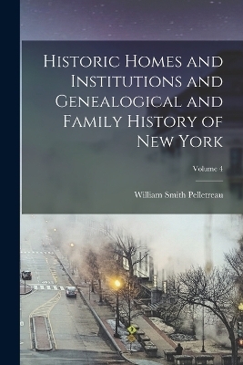 Historic Homes and Institutions and Genealogical and Family History of New York; Volume 4 - William Smith Pelletreau