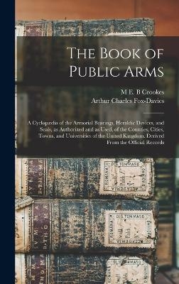 The Book of Public Arms; a Cyclopædia of the Armorial Bearings, Heraldic Devices, and Seals, as Authorized and as Used, of the Counties, Cities, Towns, and Universities of the United Kingdom. Derived From the Official Records - Arthur Charles Fox-Davies, M E B Crookes