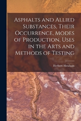 Asphalts and Allied Substances, Their Occurrence, Modes of Production, Uses in the Arts and Methods of Testing - Herbert Abraham