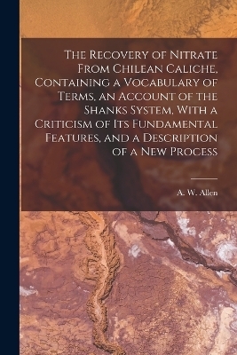 The Recovery of Nitrate From Chilean Caliche, Containing a Vocabulary of Terms, an Account of the Shanks System, With a Criticism of its Fundamental Features, and a Description of a new Process - 