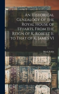 An Historical Genealogy of the Royal House of Stuarts, From the Reign of K. Robert Ii. to That of K. James VI - Mark Noble