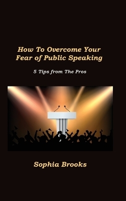 How To Overcome Your Fear of Public Speaking - Sophia Brooks
