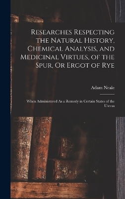 Researches Respecting the Natural History, Chemical Analysis, and Medicinal Virtues, of the Spur, Or Ergot of Rye - Adam Neale