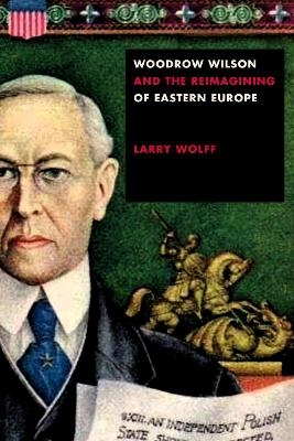 Woodrow Wilson and the Reimagining of Eastern Europe - Larry Wolff