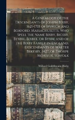 A Genealogy of the Descendants of Joseph Bixby, 1621-1701 of Ipswich and Boxford, Massachusetts, who Spell the Name Bixby, Bigsby, Byxbie, Bixbee, or Byxbe and of the Bixby Family in England, Descendants of Walter Bekesby, 1427, of Thorpe Morieux, Suffolk - Willard Goldthwaite Bixby