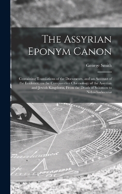 The Assyrian Eponym Canon; Containing Translations of the Documents, and an Account of the Evidence, on the Comparative Chronology of the Assyrian and Jewish Kingdoms, From the Death of Solomon to Nebuchadnezzar - George Smith