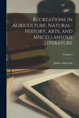 Recreations in Agriculture, Natural-History, Arts, and Miscellaneous Literature; Volume 6 - James Anderson