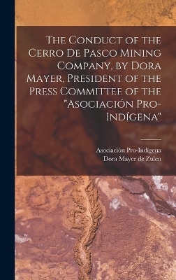 The Conduct of the Cerro de Pasco Mining Company, by Dora Mayer, President of the Press Committee of the "Asociación Pro-indígena" - Dora Mayer De Zulen, Asociación Pro-Indígena