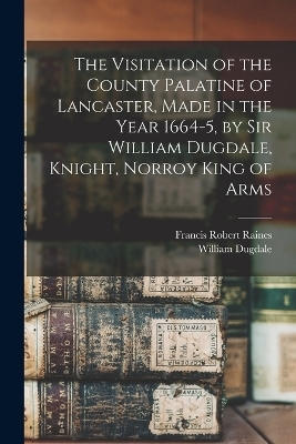 The Visitation of the County Palatine of Lancaster, Made in the Year 1664-5, by Sir William Dugdale, Knight, Norroy King of Arms - Francis Robert Raines, William Dugdale