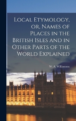 Local Etymology, or, Names of Places in the British Isles and in Other Parts of the World Explained - W A Williamson