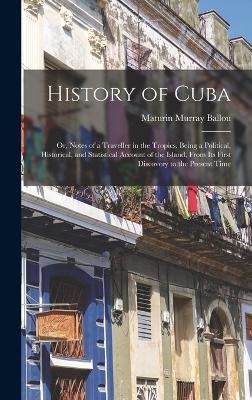 History of Cuba; or, Notes of a Traveller in the Tropics. Being a Political, Historical, and Statistical Account of the Island, From its First Discovery to the Present Time - Maturin Murray Ballou
